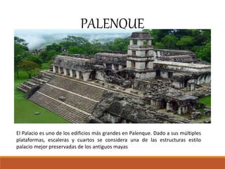 PALENQUE
El Palacio es uno de los edificios más grandes en Palenque. Dado a sus múltiples
plataformas, escaleras y cuartos se considera una de las estructuras estilo
palacio mejor preservadas de los antiguos mayas
 