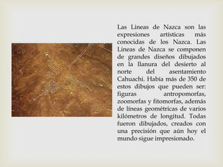 Las Lineas de Nazca son las
expresiones    artísticas  más
conocidas de los Nazca. Las
Lineas de Nazca se componen
de grandes diseños dibujados
en la llanura del desierto al
norte     del      asentamiento
Cahuachi. Había más de 350 de
estos dibujos que pueden ser:
figuras         antropomorfas,
zoomorfas y fitomorfas, además
de líneas geométricas de varios
kilómetros de longitud. Todas
fueron dibujados, creados con
una precisión que aún hoy el
mundo sigue impresionado.
 