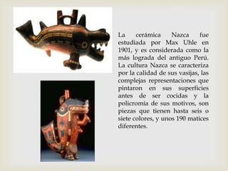 La     cerámica     Nazca     fue
estudiada por Max Uhle en
1901, y es considerada como la
más lograda del antiguo Perú.
La cultura Nazca se caracteriza
por la calidad de sus vasijas, las
complejas representaciones que
pintaron en sus superficies
antes de ser cocidas y la
policromía de sus motivos, son
piezas que tienen hasta seis o
siete colores, y unos 190 matices
diferentes.
 