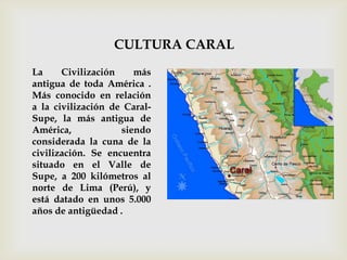 CULTURA CARAL
La     Civilización    más
antigua de toda América .
Más conocido en relación
a la civilización de Caral-
Supe, la más antigua de
América,            siendo
considerada la cuna de la
civilización. Se encuentra
situado en el Valle de
Supe, a 200 kilómetros al
norte de Lima (Perú), y
está datado en unos 5.000
años de antigüedad .
 