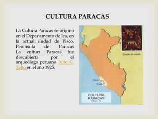 CULTURA PARACAS

La Cultura Paracas se origino
en el Departamento de Ica, en
la actual ciudad de Pisco,
Península      de      Paracas
La cultura Paracas fue
descubierta        por      el
arqueólogo peruano Julio C.
Tello en el año 1925.
 
