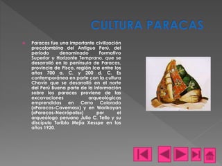  Paracas fue una importante civilización
precolombina del Antiguo Perú, del
periodo denominado Formativo
Superior u Horizonte Temprano, que se
desarrolló en la península de Paracas,
provincia de Pisco, región Ica entre los
años 700 a. C. y 200 d. C. Es
contemporánea en parte con la cultura
Chavín que se desarrolló en el norte
del Perú Buena parte de la información
sobre los paracas proviene de las
excavaciones arqueológicas
emprendidas en Cerro Colorado
(«Paracas-Cavernas») y en Warikayan
(«Paracas-Necrópolis») por el
arqueólogo peruano Julio C. Tello y su
discípulo Toribio Mejía Xesspe en los
años 1920.
 