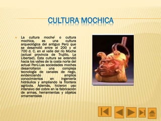 CULTURA MOCHICA
 La cultura moche[ o cultura
mochica, es una cultura
arqueológica del antiguo Perú que
se desarrolló entre el 200 y el
700 d. C. en el valle del río Moche
(actual provincia de Trujillo, La
Libertad). Esta cultura se extendió
hacia los valles de la costa norte del
actual Perú.Las sociedades moches
desarrollaron una compleja
tecnología de canales de riego,
evidenciando amplios
conocimientos en ingeniería
hidráulica y ampliando la frontera
agrícola. Además, hicieron uso
intensivo del cobre en la fabricación
de armas, herramientas y objetos
ornamentales
 