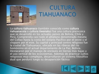  La cultura tiahuanaco (también conocida como cultura
tiahuanacota o cultura tiwanaku) fue una cultura preincaica
que se desarrolló en los actuales países de Bolivia, Chile y
Perú. Comprendía casi todo el altiplano denominado meseta
del Collao hasta la costa del océano Pacífico por el oeste y el
chapare por el este. Su capital y principal centro religioso fue
la ciudad de Tiahuanaco, ubicada en las riberas del río
homónimo en el actual departamento de La Paz, Bolivia.
Destacaron por el manejo de enclaves en tierras más bajas y
el uso vertical de los ecosistemas. Además de practicar cultos
religiosos muy complejos, desarrollaron un sistema filosófico
dual que perduró luego su desaparición fáctica
 