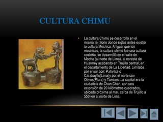 • La cultura Chimú se desarrolló en el
mismo territorio donde siglos antes existió
la cultura Mochica. Al igual que los
mochicas, la cultura chimú fue una cultura
costeña, se desarrolló en el valle de
Moche (al norte de Lima), al noreste de
Huarmey acabando en Trujillo central, en
el departamento de La Libertad. Limitaba
por el sur con: Pativilca o
Carabayllo(Lima)y por el norte con
Olmos(Piura) y Tumbes. La capital era la
ciudadela de Chan Chan, con una
extensión de 20 kilómetros cuadrados,
ubicada próxima al mar, cerca de Trujillo a
550 km al norte de Lima.
CULTURA CHIMU
 