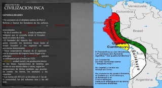 ARQUITECTURA 
CIVILIZACION INCA 
GENERALIDADES 
• Se asentaron en el altiplano andino de Perú y 
Bolivia y fueron los herederos de las culturas 
MOCHICAS, NAZCAS y CHIMÚES 
preexistentes. 
• Se da el nombre de INCA a toda la población 
indígena que se extendía desde el Ecuador 
hasta el centro de Chile. 
• El fundador del imperio fue PACHACÚTEC, 
quien extendió los dominios Incas hasta el 
actual Ecuador y los organizó en cuatro 
provincias denominadas SUYOS. 
• Trece emperadores después de él siguieron 
con la expansión del imperio hasta llegar a los 
príncipes HUÁSCAR y ATAHUALPA, quienes 
se enfrentaron por el trono en 1525. 
• AYLLU: unidad social y de producción básica 
de los Incas. Agrupaciones de familias que 
vivían en una misma aldea o varias, según las 
proporciones de dichas unidades que poseían 
en común las tierras, los animales y las 
cosechas. 
• Las tierras del AYLLU se dividían en 3: las de 
la comunidad, las del soberano inca y las del 
SOL. 
 