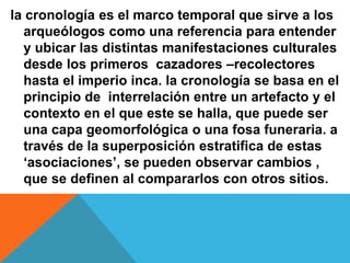 la cronología es el marco temporal que sirve a los
arqueólogos como una referencia para entender
y ubicar las distintas manifestaciones culturales
desde los primeros cazadores –recolectores
hasta el imperio inca. la cronología se basa en el
principio de interrelación entre un artefacto y el
contexto en el que este se halla, que puede ser
una capa geomorfológica o una fosa funeraria. a
través de la superposición estratifica de estas
‘asociaciones’, se pueden observar cambios ,
que se definen al compararlos con otros sitios.
 