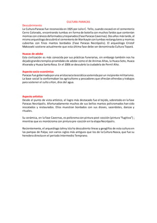 CULTURA PARACAS
Descubrimiento
La CulturaParacas fue reconocida en 1925 por Julio C. Tello, cuando excavó en el cementerio
Cerro Colorado, encontrando tumbas en forma de botella con muchos fardos que contenían
momiascon cráneosdeformadosytrepanados(Fase ParacasCavernas).Dosaños mástarde,el
mismoarqueólogodescubrióel cementeriode Warikayáncontumbasrectangularesy momias
cubiertas con finos mantos bordados (Fase Paracas Necrópolis). El arqueólogo Cristof
Makoswki sostiene actualmente que esta última fase debe ser denominada Cultura Topará.
Huacas de adobe
Esta civilización es más conocida por sus prácticas funerarias, sin embargo también nos ha
dejadograndestemplospiramidalesde adobe como el de Animas Altas, la Huaca Soto, Huaca
Alvarado y Huaca Santa Rosa. En el 2006 se descubrío la ciudadela de Pernil Alto.
Aspecto socio-económico
Paracas fue gobernadaporuna aristocraciateocráticasostenidaporun incipiente militarismo.
La base social la conformaban los agricultores y pescadores que ofrecían ofrendas y trabajos
para sostener el culto a Kon, dios del agua.
Aspecto artístico
Desde el punto de vista artístico, el logro más destacado fue el tejido, sobretodo en la fase
Paracas Necrópolis. Afortunadamente muchos de sus bellos mantos policromados han sido
rescatados y restaurados. Ellos muestran bordados con sus dioses, sacerdotes, danzas y
rituales.
Su cerámica, en la fase Cavernas, es polícroma con pintura post-cocción (pintura “fugitiva”) ;
mientras que es monócroma con pintura pre-cocción en la etapa Necrópolis.
Recientemente, el arqueólogo Johny Isla ha descubierto líneas y geoglifos de esta cultura en
las pampas de Palpa; son varios siglos más antiguos que los de la Cultura Nasca, que fue su
heredera directa en el periodo Intermedio Temprano.
 