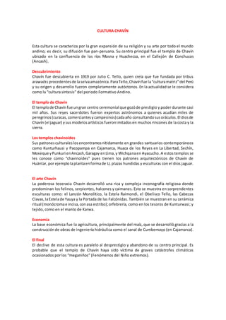 CULTURA CHAVÍN
Esta cultura se caracteriza por la gran expansión de su religión y su arte por todo el mundo
andino; es decir, su difusión fue pan-peruana. Su centro principal fue el templo de Chavín
ubicado en la confluencia de los ríos Mosna y Huachecsa, en el Callejón de Conchucos
(Ancash).
Descubrimiento
Chavín fue descubierta en 1919 por Julio C. Tello, quien creía que fue fundada por tribus
arawacks procedentesde laselvaamazónica.ParaTello,Chavínfue la“culturamatriz”del Perú
y su origen y desarrollo fueron completamente autóctonos. En la actualidad se le considera
como la “cultura síntesis” del periodo Formativo Andino.
El templo de Chavín
El templode Chavínfue ungran centro ceremonial que gozóde prestigio y poder durante casi
mil años. Sus reyes sacerdotes fueron expertos astrónomos a quienes acudían miles de
peregrinos(curacas,comerciantesycampesinos)cadaaño consultandosusoráculos.El diosde
Chavín (el jaguar) ysus modelosartísticosfueronimitadosen muchos rincones de la costa y la
sierra.
Los templos chavinoides
Sus patronesculturaleslosencontramosnítidamente en grandes santuarios contemporáneos
como Kunturhausi y Pacopampa en Cajamarca, Huaca de los Reyes en La Libertad, Sechín,
Moxeque yPunkuri enAncash,Garagay enLima,y Wichqanaen Ayacucho. A estos templos se
les conoce como “chavinoides” pues tienen los patrones arquitectónicos de Chavín de
Huántar, por ejemplolaplantaenformade U, plazas hundidas y esculturas con el dios jaguar.
El arte Chavín
La poderosa teocracia Chavín desarrolló una rica y compleja inconografía religiosa donde
predominan los felinos, serpientes, halcones y caimanes. Esto se muestra en sorprendentes
esculturas como: el Lanzón Monolítico, la Estela Raimondi, el Obelisco Tello, las Cabezas
Clavas,laEstelade Yauya y la Portada de las Falcónidas. También se muestran en su cerámica
ritual (monócromae incisa,conasa estribo);orfebrería, como en los tesoros de Kunturwasi; y
tejido, como en el manto de Karwa.
Economía
La base económica fue la agricultura, principalmente del maíz, que se desarrolló gracias a la
construcciónde obras de ingeniería hidráulica como el canal de Cumbemayo (en Cajamarca).
El final
El declive de esta cultura es paralelo al desprestigio y abandono de su centro principal. Es
probable que el templo de Chavín haya sido víctima de graves catástrofes climáticas
ocasionados por los “meganiños” (Fenómenos del Niño extremos).
 