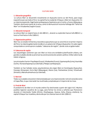 CULTURA WARI
1. Ubicación geográfica
La cultura Wari se desarrolló inicialmente en Ayacucho (sierra sur del Perú), para luego
expandirse porcasi todoel Perú.Sucapital fue la ciudad de Viñaque o Wari (en Ayacucho). En
su máximaexpansión,llegóhastaLambayequeyCajamarca,por el norte;y Cuscoy Moquegua.
También dominaron parte de la selva, como lo demuestra el reciente hallazgo del "Señor de
Wari" en Vilcabamba (región Cusco).
2. Ubicación temporal
La cultura Wari se originó hacia el año 600 d.C., alcanzó su esplendor hacia el año 800 d.C. y
tuvo su final hacia el año 1100 d.C.
3. Organización política
Wari fue un estado militarista y teocrático ayacuchano que se convirtió en el primer imperio
del Perú.Sumáximogobernante residía en un palacio de Viñaque (Ayacucho). En cada región
conquistada se construyeron ciudades "cabeceras de región", donde vivía un gobernador.
4. Cabeceras de región
Los arqueólogos sostienen que con Wari se inicia una verdadera planificación urbana, con
grandesciudadesdonde se priorizanlasconstruccionesde carácter político-militarsobre lasde
índole religioso.
Las principalesfueron:Piquillaqta(Cusco),Vilcabamba(Cusco),Cajamarquilla(Lima),Huarivilca
(Junín), Huiracochapampa (La Libertad) y Pátapo (Lambayeque).
También se han hallado restos arquitectónicos de origen Wari en Conchopata (Ayacucho),
Coscopa (Arequipa), Cerro Baúl (Moquegua), Atarco (Ica), Pachacámac (Lima), Vilcashuaín
(Ancash) y Marcahuamachuco (La Libertad).
5. Red vial
Todas susciudadesestuvieroninterconectadasporunaimpresionante red vial conocida como
el Capac Ñan, la que más tarde fue reutilizada y ampliada por el Imperio de los Incas.
6. Final de Wari
El predominio de Wari en el mundo andino fue declinando a partir del siglo X d.C. Muchos
pueblos lograron sacudirse de su yugo, para formar los reinos y señoríos que florecieron
durante el Intermedio Tardío (Chimú, Chachapoyas, Huanca, Colla, Chanca, etcétera). Su
capital Viñaque fue invadida y destruida por los chancas hacia el año 1200 d.C.
 