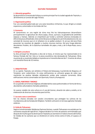 CULTURA TIAHUANACO
1. Ubicación geográfica
Se desarrollóenlamesetadel Collaoysucentroprincipal fue la ciudad sagrada de Taipicala, a
18 kilómetros al sureste del Lago Titicaca.
2. Organización política
Fue una sociedad gobernada por una casta teocrático-militarista, la que dirigió un estado
expansivo y colonizador en los Andes del Sur.
3. Economía
Al concentrarse en una región de clima muy frío los tiahuanaquenses desarrollaron
principalmente la agricultura de altura (papa, olluco, quinua) y la ganadería de camélidos
(alpacas y llamas). Además se empeñaron por fundar y controlar colonias enclavadas en
diferentespisosaltitudinales.Este control de pisosecológicosles permitía abastecerse de una
variedad de recursos que en el altiplano no se podían producir. Es así que del piso Chala
provenían las cosechas de algodón y muchos recursos marinos. Del piso Yunga obtenían
abundantes frutales, de la Quechua variedades de papa y maíz, y de la Rupa Rupa, coca y
madera.
4. Religión y escultura
Su dios principal fue Wiracocha o dios de la Varas, el mismo que fue representado en la
famosa Portada del Sol. Esta es la pieza escultórica más destacada de Tiahuanaco. Otras
muestrasde su excelente talladoenlapiedrason el monolito Bennet de 7. 3 metros de altura
y el monolito Ponce de 3.5 metros.
5. ARQUITECTURA
En su capital, Taipicala, son célebres el Palacio de Kalasasaya, la pirámide de Akapana y el
Templete semi subterréneo. En estas edificaciones se utilizaron grapas de cobre que
mantenían las piedras labradas sólidamente unidas ante cualquier terremoto. Otras
edificaciones menos conservadas son Quericala, Putuni y Pumapunco.
6. KEROS, PEBETEROS Y BRONCE
En sus grandesceremoniasreligiosasutilizabanbellos vasos polícromados en forma de Kero y
abundantes zahumadores llamados pebeteros.
Un avance notable de esta cultura es el uso del bronce, aleación de cobre y estaño, en la
elaboración de diversos intrumentos para la élite.
7. Los waru waru o camellones
Son las chacras elevadas con canales circundantes que protegían los cultivos de las
inundacionesyde lasheladasdel Altiplano.También cultivaron en terrazas agrícolas llamadas
andenes.
8. Caída de Tiahuanaco
Segúnel etnohistoriador Waldemar Espinoza Soriano, cuando Tiahuanaco era asolado por las
constantessequíasdel sigloXIId.C.llegarondesde el surmiles de pastores seminómades que
despuésde muchosguerrasdestruyeronTaipicalayse asentaronentodala mesetadel Collao.
Se trataba de los aymaras que se dividieron en varios reinos como el Colla, el Lupaca y el
Pacaje.
 