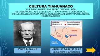 CULTURA TIAHUANACO
FUE DESCUBIERTO POR PEDRO CIEZA DE LEÓN
SE DESARROLLO AL S.E DEL LAGO TITICACA Y PARTE DE BOLIVIA, SU
INFLUENCIA LLEGO HASTA TACNA, MOQUEGUA, AREQUIPA Y POR EL NORTE
HASTA AYACUCHO
Pedro Cieza De
León
Ubicación Geográfica de
La Cultura Tiahuanaco
 
