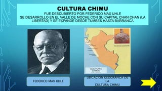 CULTURA CHIMU
FUE DESCUBIERTO POR FEDERICO MAX UHLE
SE DESARROLLO EN EL VALLE DE MOCHE CON SU CAPITAL CHAN CHAN (LA
LIBERTAD) Y SE EXPANDE DESDE TUMBES HASTA BARRANCA
FEDERICO MAX UHLE
UBICACIÓN GEOGRÁFICA DE
LA
CULTURA CHIMU
 