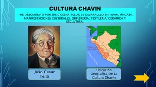 CULTURA CHAVIN
FUE DESCUBIERTO POR JULIO CESAR TELLO, SE DESARROLLO EN HUARI, ÁNCASH.
MANIFESTACIONES CULTURALES: ORFEBRERÍA, TEXTILERÍA, CERÁMICA Y
ESCULTURA.
Julio Cesar
Tello
Ubicación
Geográfica De La
Cultura Chavín
 