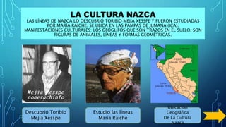 LA CULTURA NAZCA
LAS LÍNEAS DE NAZCA LO DESCUBRIÓ TORIBIO MEJIA XESSPE Y FUERON ESTUDIADAS
POR MARÍA RAICHE. SE UBICA EN LAS PAMPAS DE JUMANA (ICA).
MANIFESTACIONES CULTURALES: LOS GEOGLIFOS QUE SON TRAZOS EN EL SUELO, SON
FIGURAS DE ANIMALES, LÍNEAS Y FORMAS GEOMÉTRICAS.
Descubrió Toribio
Mejía Xesspe
Estudio las líneas
María Raiche
Ubicación
Geográfica
De La Cultura
Nazca
 
