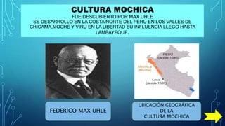 CULTURA MOCHICA
FUE DESCUBIERTO POR MAX UHLE
SE DESARROLLO EN LA COSTA NORTE DEL PERU EN LOS VALLES DE
CHICAMA,MOCHE Y VIRU EN LA LIBERTAD SU INFLUENCIA LLEGO HASTA
LAMBAYEQUE.
FEDERICO MAX UHLE
UBICACIÓN GEOGRÁFICA
DE LA
CULTURA MOCHICA
 