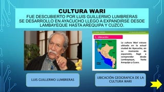 CULTURA WARI
FUE DESCUBIERTO POR LUIS GUILLERMO LUMBRERAS
SE DESARROLLO EN AYACUCHO LLEGO A EXPANDIRSE DESDE
LAMBAYEQUE HASTA AREQUIPA Y CUZCO.
LUIS GUILLERMO LUMBRERAS
UBICACIÓN GEOGRAFICA DE LA
CULTURA WARI
 