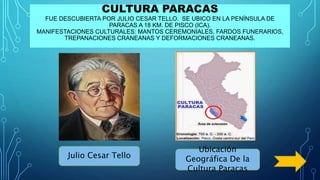 CULTURA PARACAS
FUE DESCUBIERTA POR JULIO CESAR TELLO. SE UBICO EN LA PENÍNSULA DE
PARACAS A 18 KM. DE PISCO (ICA).
MANIFESTACIONES CULTURALES: MANTOS CEREMONIALES, FARDOS FUNERARIOS,
TREPANACIONES CRANEANAS Y DEFORMACIONES CRANEANAS.
Julio Cesar Tello
Ubicación
Geográfica De la
Cultura Paracas
 