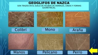 GEOGLIFOS DE NAZCA
SON TRAZOS EN EL SUELO DE FIGURAS DE ANIMALES, LÍNEAS Y FORMAS
GEOMÉTRICAS.
Colibrí Mono Araña
Manos Pelicano Perro
 