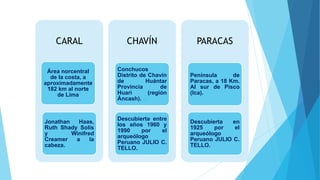CARAL
Área norcentral
de la costa, a
aproximadamente
182 km al norte
de Lima
Jonathan Haas,
Ruth Shady Solis
y Winifred
Creamer a la
cabeza.
CHAVÍN
Conchucos
Distrito de Chavín
de Huántar
Provincia de
Huari (región
Áncash). de
Descubierta entre
los años 1960 y
1990 por el
arqueólogo
Peruano JULIO C.
TELLO.
PARACAS
Península de
Paracas, a 18 Km.
Al sur de Pisco
(Ica).
Descubierta en
1925 por el
arqueólogo
Peruano JULIO C.
TELLO.
 