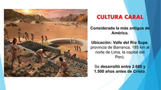CULTURA CARAL
Considerada la más antigua de
América.
Ubicación: Valle del Río Supe,
provincia de Barranca, 185 km al
norte de Lima, la capital del
Perú.
Se desarrolló entre 2.600 y
1.500 años antes de Cristo.
 