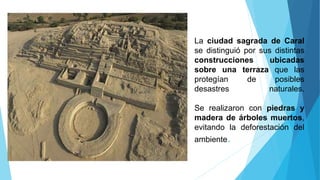 La ciudad sagrada de Caral
se distinguió por sus distintas
construcciones ubicadas
sobre una terraza que las
protegían de posibles
desastres naturales.
Se realizaron con piedras y
madera de árboles muertos,
evitando la deforestación del
ambiente.
 