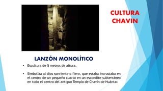 • Escultura de 5 metros de altura.
• Simboliza al dios sonriente o fiero, que estaba incrustaba en
el centro de un pequeño cuarto en un escondite subterráneo
en todo el centro del antiguo Templo de Chavín de Huántar.
CULTURA
CHAVIN
LANZÓN MONOLÍTICO
 