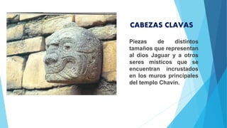 Piezas de distintos
tamaños que representan
al dios Jaguar y a otros
seres místicos que se
encuentran incrustados
en los muros principales
del templo Chavín.
CABEZAS CLAVAS
 
