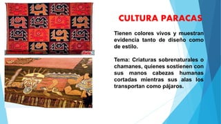 CULTURA PARACAS
Tienen colores vivos y muestran
evidencia tanto de diseño como
de estilo.
Tema: Criaturas sobrenaturales o
chamanes, quienes sostienen con
sus manos cabezas humanas
cortadas mientras sus alas los
transportan como pájaros.
 