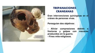 TREPANACIONES
CRANEANAS
Eran intervenciones quirúrgicas en el
cráneo de personas vivas.
Perseguían dos objetivos:
- Aliviar compresiones debido a
fracturas y golpes con macanas
producidos en la guerra.
- Fines mito-religiosos.
 