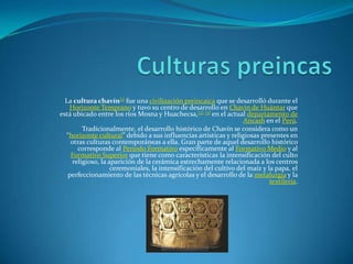 La cultura chavín[1] fue una civilización preincaica que se desarrolló durante el
Horizonte Temprano y tuvo su centro de desarrollo en Chavín de Huántar que
está ubicado entre los ríos Mosna y Huachecsa,[2] [3] en el actual departamento de
Ancash en el Perú.
Tradicionalmente, el desarrollo histórico de Chavín se considera como un
“horizonte cultural” debido a sus influencias artísticas y religiosas presentes en
otras culturas contemporáneas a ella. Gran parte de aquel desarrollo histórico
corresponde al Periodo Formativo específicamente al Formativo Medio y al
Formativo Superior que tiene como características la intensificación del culto
religioso, la aparición de la cerámica estrechamente relacionada a los centros
ceremoniales, la intensificación del cultivo del maíz y la papa, el
perfeccionamiento de las técnicas agrícolas y el desarrollo de la metalurgia y la
textilería.
 