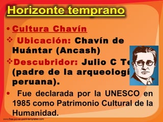 • Cultura Chavín 
 Ubicación: Chavín de 
Huántar (Ancash) 
Descubridor: Julio C Tello 
(padre de la arqueología 
peruana). 
• Fue declarada por la UNESCO en 
1985 como Patrimonio Cultural de la 
Humanidad. 
 