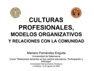 CULTURAS
        PROFESIONALES,
MODELOS ORGANIZATIVOS
Y RELACIONES CON LA COMUNIDAD

                Mariano Fernández Enguita
                    Universidad de Salamanca
Curso “Relaciones docentes en los centros educativos. Participación y
                            liderazgo”
                   Universidad Internacional de Andalucía
                     La Rábida, 10 de agosto de 2005
 