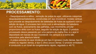 PROCESSAMENTO:
• - Despolpamento e refino: remoção da polpa do açaí, utilizando máquinas
despolpadeiras/batedeiras, construídas em aço inoxidável, modelo vertical,
que procede ao despolpamento de bateladas de frutos de açaizeiro com a
adição de água. O processo tem início com a alimentação da batedeira
com os frutos, acionamento das palhetas, cujo movimento circular
proporciona atrito com os frutos, seguido da adição de água. O produto
processado desce passando por uma peneira de malha fina, e o açaí é
depositado em bacias de aço inoxidável. Os caroços e a borra são
removidos pela abertura lateral.
- A polpa extraída do açaí divide-se em tipo A (grosso) muito densa, tipo B
(médio ou regular) densa, e tipo C (fino) pouco densa. O produto embalado
é conduzido a um túnel de congelamento rápido, regulado a -40 ºC.
 