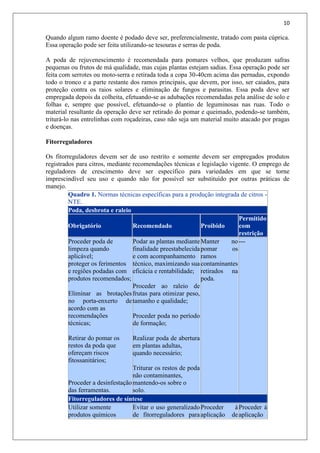 10
Quando algum ramo doente é podado deve ser, preferencialmente, tratado com pasta cúprica.
Essa operação pode ser feita utilizando-se tesouras e serras de poda.
A poda de rejuvenescimento é recomendada para pomares velhos, que produzam safras
pequenas ou frutos de má qualidade, mas cujas plantas estejam sadias. Essa operação pode ser
feita com serrotes ou moto-serra e retirada toda a copa 30-40cm acima das pernadas, expondo
todo o tronco e a parte restante dos ramos principais, que devem, por isso, ser caiados, para
proteção contra os raios solares e eliminação de fungos e parasitas. Essa poda deve ser
empregada depois da colheita, efetuando-se as adubações recomendadas pela análise de solo e
folhas e, sempre que possível, efetuando-se o plantio de leguminosas nas ruas. Todo o
material resultante da operação deve ser retirado do pomar e queimado, podendo-se também,
triturá-lo nas entrelinhas com roçadeiras, caso não seja um material muito atacado por pragas
e doenças.
Fitorreguladores
Os fitorreguladores devem ser de uso restrito e somente devem ser empregados produtos
registrados para citros, mediante recomendações técnicas e legislação vigente. O emprego de
reguladores de crescimento deve ser específico para variedades em que se torne
imprescindível seu uso e quando não for possível ser substituído por outras práticas de
manejo.
Quadro 1. Normas técnicas específicas para a produção integrada de citros -
NTE.
Poda, desbrota e raleio
Obrigatório Recomendado Proibido
Permitido
com
restrição
Proceder poda de
limpeza quando
aplicável;
proteger os ferimentos
e regiões podadas com
produtos recomendados;
Eliminar as brotações
no porta-enxerto de
acordo com as
recomendações
técnicas;
Retirar do pomar os
restos da poda que
ofereçam riscos
fitossanitários;
Proceder a desinfestação
das ferramentas.
Podar as plantas mediante
finalidade preestabelecida
e com acompanhamento
técnico, maximizando sua
eficácia e rentabilidade;
Proceder ao raleio de
frutas para otimizar peso,
tamanho e qualidade;
Proceder poda no período
de formação;
Realizar poda de abertura
em plantas adultas,
quando necessário;
Triturar os restos de poda
não contaminantes,
mantendo-os sobre o
solo.
Manter no
pomar os
ramos
contaminantes
retirados na
poda.
---
Fitorreguladores de síntese
Utilizar somente
produtos químicos
Evitar o uso generalizado
de fitorreguladores para
Proceder à
aplicação de
Proceder à
aplicação
 
