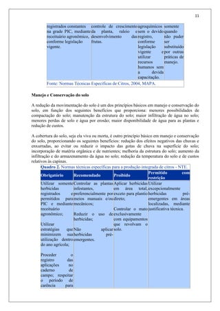 11
registrados constantes
na grade PIC, mediante
receituário agronômico,
conforme legislação
vigente.
controle de crescimento
da planta, raleio e
desenvolvimento das
frutas.
agroquímicos
sem o devido
registro,
conforme
legislação
vigente e
utilizar
recursos
humanos sem
a devida
capacitação.
somente
quando
não puder
ser
substituído
por outras
práticas de
manejo.
Fonte: Normas Técnicas Específicas de Citros, 2004, MAPA.
Manejo e Conservação do solo
A redução da movimentação do solo é um dos princípios básicos em manejo e conservação do
solo, em função dos seguintes benefícios que proporciona: menores possibilidades de
compactação do solo; manutenção da estrutura do solo; maior infiltração de água no solo;
menores perdas de solo e água por erosão; maior disponibilidade de água para as plantas e
redução de custos.
A cobertura do solo, seja ela viva ou morta, é outro princípio básico em manejo e conservação
do solo, proporcionando os seguintes benefícios: redução dos efeitos negativos das chuvas e
enxurradas, ao evitar ou reduzir o impacto das gotas de chuva na superfície do solo;
incorporação de matéria orgânica e de nutrientes; melhoria da estrutura do solo; aumento da
infiltração e do armazenamento da água no solo; redução da temperatura do solo e de custos
relativos às capinas.
Quadro 2. Normas técnicas específicas para a produção integrada de citros - NTE.
Obrigatório Recomendado Proibido
Permitido com
restrição
Utilizar somente
herbicidas
registrados e
permitidos para
PIC e mediante
receituário
agronômico;
Utilizar
estratégias que
minimizem sua
utilização dentro
do ano agrícola;
Proceder o
registro das
aplicações no
caderno de
campo; respeitar
o período de
carência para
Controlar as plantas
infestantes,
preferencialmente por
meios manuais e/ou
mecânicos;
Reduzir o uso de
herbicidas;
Não aplicar
herbicidas pré-
emergentes.
Aplicar herbicidas
em área total,
exceto para plantio
direto;
Controlar o mato
exclusivamente
com equipamentos
que revolvam o
solo.
Utilizar
excepcionalmente
herbicidas pré-
emergentes em áreas
localizadas, mediante
justificativa técnica.
 