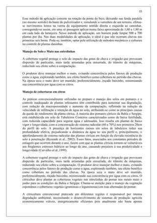 15
Esse método de aplicação consiste na rotação da ponta do bico, deixando sua fenda paralela
(no mesmo sentido) da haste do pulverizador e, simulando a varredura de um terreiro, efetua-
se movimentos lentos na vareta do equipamento sentido direita e esquerda ao caminhar,
conseguindo-se assim, em uma só passagem aplicar numa faixa aproximada de 1,60 a 1,80 m
em cada lado da laranjeira. Nesse método de aplicação, um homem pode limpar 500 a 700
plantas por dia. Nas duas modalidades de aplicação, o ideal é que não ocorram chuvas nas
primeiras seis horas. Pode-se, também, optar pela utilização de métodos mecânicos e culturais
no controle de plantas daninhas.
Manejo do Solo e Mato nas entrelinhas
A cobertura vegetal protege o solo do impacto das gotas de chuva e irrigação que provocam
dispersão de partículas, mais tarde arrastadas pela enxurrada, do trânsito de máquinas,
reduzindo seu efeito sobre a compactação.
O produtor deve manejar melhor o mato, evitando concorrência pelos fatores de produção
como a água, explorando também, seu efeito benéfico como cobertura no período das chuvas.
Na época seca o mato deve ser mantido, preferencialmente, roçado baixinho, minimizando
sua concorrência por água com os citros.
Manejo de coberturas em citros
As práticas convencionalmente utilizadas no preparo e manejo dos solos em pomares e o
controle inadequado de plantas infestantes têm contribuído para aumentar sua degradação,
com redução da macroporosidade e aumento da compactação, refletindo na redução da
velocidade de infiltração e retenção de água no solo, atribuindo-se como as principais causas
da queda de rendimento da planta cítrica. A maioria dos pomares cítricos da Bahia e Sergipe,
está estabelecida em solo de Tabuleiros Costeiros caracterizados como de baixa fertilidade,
com reduzida capacidade para segurar água e adensados. Isso resulta em plantas de baixo
vigor e longevidade, com a concentração do sistema radicular (60 a 70%) nos primeiros 20cm
do perfil do solo. A presença de horizontes coesos em solos de tabuleiros reduz sua
profundidade efetiva, prejudicando a dinâmica da água no seu perfil e, principalmente, o
aprofundamento do sistema radicular das plantas cítricas em função da elevada resistência do
solo à penetração (Rezende et al., 2002). Esses fatos, associados aos constantes períodos de
estiagem que ocorrem durante o ano, fazem com que as plantas cítricas tornem-se vulneráveis
aos freqüentes estresses hídricos ao longo do ano, causando prejuízos à sua produtividade e
longevidade (Carvalho et al.,1999).
A cobertura vegetal protege o solo do impacto das gotas de chuva e irrigação que provocam
dispersão de partículas, mais tarde arrastadas pela enxurrada, do trânsito de máquinas,
reduzindo seu efeito sobre a compactação. O produtor deve manejar melhor o mato, evitando
concorrência pelos fatores de produção como a água, explorando também, seu efeito benéfico
como cobertura no período das chuvas. Na época seca o mato deve ser mantido,
preferencialmente, roçado baixinho, minimizando sua concorrência por água com os citros. O
citricultor deve plantar as coberturas vegetais nas entrelinhas do pomar nos meses maio e
junho para as condições da Bahia e Sergipe. Chama-se atenção para o manejo da vegetação
espontânea e coberturas vegetais (gramíneas e leguminosas) em ruas alternadas do pomar.
A citricultura convencional praticada em diferentes regiões é responsável por intensa
degradação ambiental, necessitando o desenvolvimento de sistemas de produção agrícola
economicamente viáveis, energeticamente eficientes pois atualmente não basta apenas
 