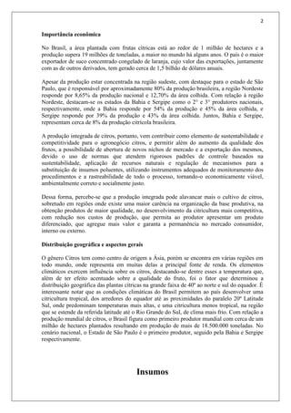 2
Importância econômica
No Brasil, a área plantada com frutas cítricas está ao redor de 1 milhão de hectares e a
produção supera 19 milhões de toneladas, a maior no mundo há alguns anos. O país é o maior
exportador de suco concentrado congelado de laranja, cujo valor das exportações, juntamente
com as de outros derivados, tem gerado cerca de 1,5 bilhão de dólares anuais.
Apesar da produção estar concentrada na região sudeste, com destaque para o estado de São
Paulo, que é responsável por aproximadamente 80% da produção brasileira, a região Nordeste
responde por 8,65% da produção nacional e 12,70% da área colhida. Com relação à região
Nordeste, destacam-se os estados da Bahia e Sergipe como o 2° e 3° produtores nacionais,
respectivamente, onde a Bahia responde por 54% da produção e 45% da área colhida, e
Sergipe responde por 39% da produção e 43% da área colhida. Juntos, Bahia e Sergipe,
representam cerca de 8% da produção citrícola brasileira.
A produção integrada de citros, portanto, vem contribuir como elemento de sustentabilidade e
competitividade para o agronegócio citros, e permitir além do aumento da qualidade dos
frutos, a possibilidade de abertura de novos nichos de mercado e a exportação dos mesmos,
devido o uso de normas que atendem rigorosos padrões de controle baseados na
sustentabilidade, aplicação de recursos naturais e regulação de mecanismos para a
substituição de insumos poluentes, utilizando instrumentos adequados de monitoramento dos
procedimentos e a rastreabilidade de todo o processo, tornando-o economicamente viável,
ambientalmente correto e socialmente justo.
Dessa forma, percebe-se que a produção integrada pode alavancar mais o cultivo de citros,
sobretudo em regiões onde existe uma maior carência na organização da base produtiva, na
obtenção produtos de maior qualidade, no desenvolvimento da citricultura mais competitiva,
com redução nos custos de produção, que permita ao produtor apresentar um produto
diferenciado, que agregue mais valor e garanta a permanência no mercado consumidor,
interno ou externo.
Distribuição geográfica e aspectos gerais
O gênero Citros tem como centro de origem a Ásia, porém se encontra em várias regiões em
todo mundo, onde representa em muitas delas a principal fonte de renda. Os elementos
climáticos exercem influência sobre os citros, destacando-se dentre esses a temperatura que,
além de ter efeito acentuado sobre a qualidade do fruto, foi o fator que determinou a
distribuição geográfica das plantas cítricas na grande faixa de 40º ao norte e sul do equador. É
interessante notar que as condições climáticas do Brasil permitem ao país desenvolver uma
citricultura tropical, dos arredores do equador até as proximidades do paralelo 20º Latitude
Sul, onde predominam temperaturas mais altas, e uma citricultura menos tropical, na região
que se estende da referida latitude até o Rio Grande do Sul, de clima mais frio. Com relação a
produção mundial de citros, o Brasil figura como primeiro produtor mundial com cerca de um
milhão de hectares plantados resultando em produção de mais de 18.500.000 toneladas. No
cenário nacional, o Estado de São Paulo é o primeiro produtor, seguido pela Bahia e Sergipe
respectivamente.
Insumos
 