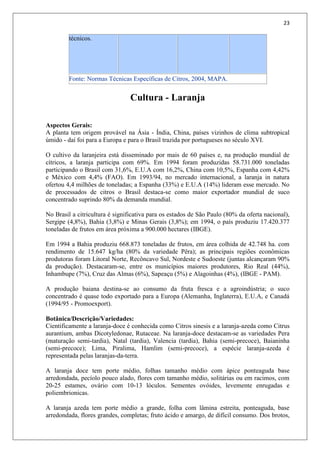 23
técnicos.
Fonte: Normas Técnicas Específicas de Citros, 2004, MAPA.
Cultura - Laranja
Aspectos Gerais:
A planta tem origem provável na Ásia - Índia, China, países vizinhos de clima subtropical
úmido - daí foi para a Europa e para o Brasil trazida por portugueses no século XVI.
O cultivo da laranjeira está disseminado por mais de 60 países e, na produção mundial de
cítricos, a laranja participa com 69%. Em 1994 foram produzidas 58.731.000 toneladas
participando o Brasil com 31,6%, E.U.A com 16,2%, China com 10,5%, Espanha com 4,42%
e México com 4,4% (FAO). Em 1993/94, no mercado internacional, a laranja in natura
ofertou 4,4 milhões de toneladas; a Espanha (33%) e E.U.A (14%) lideram esse mercado. No
de processados de citros o Brasil destaca-se como maior exportador mundial de suco
concentrado suprindo 80% da demanda mundial.
No Brasil a citricultura é significativa para os estados de São Paulo (80% da oferta nacional),
Sergipe (4,8%), Bahia (3,8%) e Minas Gerais (3,8%); em 1994, o país produziu 17.420.377
toneladas de frutos em área próxima a 900.000 hectares (IBGE).
Em 1994 a Bahia produziu 668.873 toneladas de frutos, em área colhida de 42.748 ha. com
rendimento de 15.647 kg/ha (80% da variedade Pêra); as principais regiões econômicas
produtoras foram Litoral Norte, Recôncavo Sul, Nordeste e Sudoeste (juntas alcançaram 90%
da produção). Destacaram-se, entre os municípios maiores produtores, Rio Real (44%),
Inhambupe (7%), Cruz das Almas (6%), Sapeaçu (5%) e Alagoinhas (4%), (IBGE - PAM).
A produção baiana destina-se ao consumo da fruta fresca e a agroindústria; o suco
concentrado é quase todo exportado para a Europa (Alemanha, Inglaterra), E.U.A, e Canadá
(1994/95 - Promoexport).
Botânica/Descrição/Variedades:
Cientificamente a laranja-doce é conhecida como Citros sinesis e a laranja-azeda como Citrus
aurantium, ambas Dicotyledonae, Rutaceae. Na laranja-doce destacam-se as variedades Pera
(maturação semi-tardia), Natal (tardia), Valencia (tardia), Bahia (semi-precoce), Baianinha
(semi-precoce); Lima, Piralima, Hamlim (semi-precoce), a espécie laranja-azeda é
representada pelas laranjas-da-terra.
A laranja doce tem porte médio, folhas tamanho médio com ápice ponteaguda base
arredondada, pecíolo pouco alado, flores com tamanho médio, solitárias ou em racimos, com
20-25 estames, ovário com 10-13 lóculos. Sementes ovóides, levemente enrugadas e
poliembrionicas.
A laranja azeda tem porte médio a grande, folha com lâmina estreita, ponteaguda, base
arredondada, flores grandes, completas; fruto ácido e amargo, de difícil consumo. Dos brotos,
 