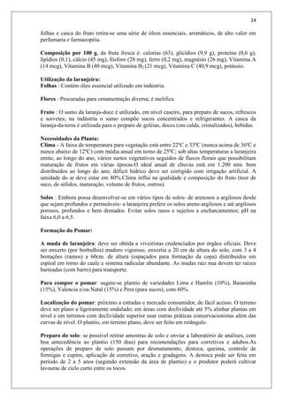 24
folhas e casca do fruto retira-se uma série de óleos essenciais, aromáticos, de alto valor em
perfumaria e farmacopéia.
Composição por 100 g. da fruta fresca é: calorias (63), glicídios (9,9 g), proteína (0,6 g),
lipídios (0,1), cálcio (45 mg), fósforo (28 mg), ferro (0,2 mg), magnésio (26 mg), Vitamina A
(14 mcg), Vitamina B (40 mcg), Vitamina B2 (21 mcg), Vitamina C (40,9 mcg), potássio.
Utilização da laranjeira:
Folhas : Contém óleo essencial utilizado em indústria.
Flores : Procuradas para ornamentação diversa; é melifica.
Fruto : O sumo da laranja-doce é utilizado, em nível caseiro, para preparo de sucos, refrescos
e sorvetes; na indústria o sumo compõe sucos concentrados e refrigerantes. A casca da
laranja-da-terra é utilizada para o preparo de geléias, doces (em calda, cristalizados), bebidas.
Necessidades da Planta:
Clima - A faixa de temperatura para vegetação está entre 22ºC e 33ºC (nunca acima de 36ºC e
nunca abaixo de 12ºC) com média anual em torno de 25ºC; sob altas temperaturas a laranjeira
emite, ao longo do ano, vários surtos vegetativos seguidos de fluxos florais que possibilitam
maturação de frutos em várias épocas.O ideal anual de chuvas está em 1.200 mm. bem
distribuídos ao longo do ano; déficit hídrico deve ser corrigido com irrigação artificial. A
umidade do ar deve estar em 80%.Clima influi na qualidade e composição do fruto (teor de
suco, de sólidos, maturação, volume de frutos, outros).
Solos : Embora possa desenvolver-se em vários tipos de solos- de arenosos a argilosos desde
que sejam profundos e permeáveis- a laranjeira prefere os solos areno-argilosos e até argilosos
porosos, profundos e bem drenados. Evitar solos rasos e sujeitos a encharcamentos; pH na
faixa 6,0 a 6,5.
Formação do Pomar:
A muda de laranjeira: deve ser obtida a viveiristas credenciados por órgãos oficiais. Deve
ser enxerto (por borbulhia) maduro vigoroso, enxertia a 20 cm de altura do solo, com 3 a 4
brotações (ramos) a 60cm. de altura (espaçados para formação da copa) distribuídos em
espiral em torno do caule e sistema radicular abundante. As mudas raiz nua devem ter raízes
barreadas (com barro) para transporte.
Para compor o pomar: sugere-se plantio de variedades Lima e Hamlin (10%), Baianinha
(15%), Valencia e/ou Natal (15%) e Pera (para sucos), com 60%.
Localização do pomar: próximo a estradas e mercado consumidor, de fácil acesso. O terreno
deve ser plano a ligeiramente ondulado; em áreas com declividade até 5% alinhar plantas em
nível e em terrenos com declividade superior usar outras práticas conservacionistas além das
curvas de nível. O plantio, em terreno plano, deve ser feito em retângulo.
Preparo do solo: se possível retirar amostras de solo e enviar a laboratório de análises, com
boa antecedência ao plantio (150 dias) para recomendações para corretivos e adubos.As
operações de preparo de solo passam por desmatamento, destoca, queima, controle de
formigas e cupins, aplicação de corretivo, aração e gradagens. A destoca pode ser feita em
período de 2 a 5 anos (segundo extensão da área de plantio) e o produtor poderá cultivar
lavouras de ciclo curto entre os tocos.
 