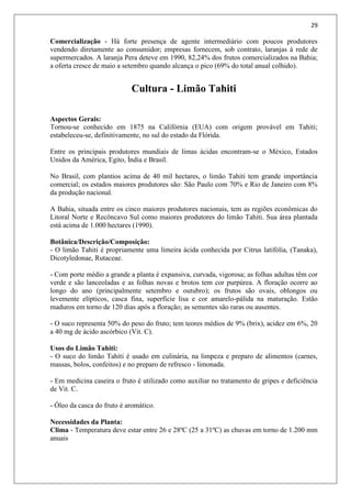 29
Comercialização - Há forte presença de agente intermediário com poucos produtores
vendendo diretamente ao consumidor; empresas fornecem, sob contrato, laranjas à rede de
supermercados. A laranja Pera deteve em 1990, 82,24% dos frutos comercializados na Bahia;
a oferta cresce de maio a setembro quando alcança o pico (69% do total anual colhido).
Cultura - Limão Tahiti
Aspectos Gerais:
Tornou-se conhecido em 1875 na Califórnia (EUA) com origem provável em Tahiti;
estabeleceu-se, definitivamente, no sul do estado da Flórida.
Entre os principais produtores mundiais de limas ácidas encontram-se o México, Estados
Unidos da América, Egito, Índia e Brasil.
No Brasil, com plantios acima de 40 mil hectares, o limão Tahiti tem grande importância
comercial; os estados maiores produtores são: São Paulo com 70% e Rio de Janeiro com 8%
da produção nacional.
A Bahia, situada entre os cinco maiores produtores nacionais, tem as regiões econômicas do
Litoral Norte e Recôncavo Sul como maiores produtores do limão Tahiti. Sua área plantada
está acima de 1.000 hectares (1990).
Botânica/Descrição/Composição:
- O limão Tahiti é propriamente uma limeira ácida conhecida por Citrus latifólia, (Tanaka),
Dicotyledonae, Rutaceae.
- Com porte médio a grande a planta é expansiva, curvada, vigorosa; as folhas adultas têm cor
verde e são lanceoladas e as folhas novas e brotos tem cor purpúrea. A floração ocorre ao
longo do ano (principalmente setembro e outubro); os frutos são ovais, oblongos ou
levemente elípticos, casca fina, superfície lisa e cor amarelo-pálida na maturação. Estão
maduros em torno de 120 dias após a floração; as sementes são raras ou ausentes.
- O suco representa 50% do peso do fruto; tem teores médios de 9% (brix), acidez em 6%, 20
a 40 mg de ácido ascórbico (Vit. C).
Usos do Limão Tahiti:
- O suco do limão Tahiti é usado em culinária, na limpeza e preparo de alimentos (carnes,
massas, bolos, confeitos) e no preparo de refresco - limonada.
- Em medicina caseira o fruto é utilizado como auxiliar no tratamento de gripes e deficiência
de Vit. C.
- Óleo da casca do fruto é aromático.
Necessidades da Planta:
Clima - Temperatura deve estar entre 26 e 28ºC (25 a 31ºC) as chuvas em torno de 1.200 mm
anuais
 