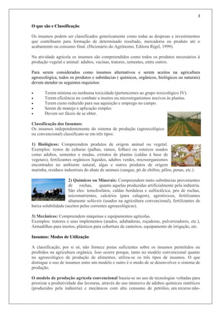 3
O que são e Classificação
Os insumos podem ser classificados genericamente como todas as despesas e investimentos
que contribuem para formação de determinado resultado, mercadoria ou produto até o
acabamento ou consumo final. (Dicionário do Agrônomo, Editora Rígel, 1999).
Na atividade agrícola os insumos são compreendidos como todos os produtos necessários à
produção vegetal e animal: adubos, vacinas, tratores, sementes, entre outros.
Para serem considerados como insumos alternativos e serem aceitos na agricultura
agroecológica, todos os produtos e substâncias ( químicos, orgânicos, biológicos ou naturais)
devem atender os seguintes requisitos:
 Terem mínima ou nenhuma toxicidade (pertencentes ao grupo toxicológico IV).
 Terem eficiência no combate a insetos ou microorganismos nocivos às plantas.
 Terem custo reduzido para sua aquisição e emprego no campo.
 Serem de manejo e aplicação simples
 Devem ser fáceis de se obter.
Classificação dos Insumos:
Os insumos independentemente do sistema de produção (agroecológico
ou convencional) classificam-se em três tipos:
1) Biológicos: Compreendem produtos de origem animal ou vegetal.
Exemplos: restos de culturas (palhas, ramos, folhas) ou estercos usados
como adubos, sementes e mudas, extratos de plantas (caldas à base de
vegetais), fertilizantes orgânicos líquidos, adubos verdes, microorganismos
encontrados no ambiente natural, algas e outros produtos de origem
marinha, resíduos industriais do abate de animais (sangue, pó de chifres, pêlos, penas, etc.).
2) Químicos ou Minerais: Compreendem tanto substâncias provenientes
de rochas, quanto aquelas produzidas artificialmente pela indústria.
São eles: temofosfatos, caldas bordalesa e sulfocálcica, pós de rochas,
micronutrientes, calcários (para calagem), agrotóxicos, fertilizantes
altamente solúveis (usados na agricultura convencional), fertilizantes de
baixa solubilidade (aceitos pelas correntes agroecológicas).
3) Mecânicos: Compreendem máquinas e equipamentos agrícolas.
Exemplos: tratores e seus implementos (arados, adubadoras, roçadoras, pulverizadores, etc.),
Armadilhas para insetos, plásticos para cobertura de canteiros, equipamento de irrigação, etc.
Insumos: Modos de Utilização
A classificação, por si só, não fornece pistas suficientes sobre os insumos permitidos ou
proibidos na agricultura orgânica. Isso ocorre porque, tanto no modelo convencional quanto
no agroecológico de produção de alimentos, utiliza-se os três tipos de insumos. O que
distingue o uso de insumos entre um modelo e outro é o modo de se desenvolver o sistema de
produção.
O modelo de produção agrícola convencional baseia-se no uso de tecnologias voltadas para
priorizar a produtividade das lavouras, através do uso intensivo de adubos químicos sintéticos
(produzidos pela indústria) e mecânicos com alto consumo de petróleo, um recurso não-
 