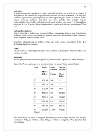 31
Irrigação:
A irrigação aumenta a produção e eleva a qualidade do fruto; no semi-árido a irrigação é
indispensável. Os sistemas de irrigação mais utilizados são os de aspersão e o de irrigação
localizada (gotejamento, microaspersão) que aplica água em geral abaixo da copa da planta.
Sulcos, bacia de inundação temporária são outros métodos. Nos cerrados maiores
produtividades foram obtidas utilizando-se sistema de gotejo a cada metro (120 l água/planta
em turnos de rega de 4 dias). Em regiões úmidas a irrigação pode elevar a produção em 35% a
75%.
Culturas intercalares:
Cultivo intercalar é prática em pequenas/médias propriedades; pode-se usar leguminosas
(feijão de porco, leucena, crotalaria) ou abacaxi, amendoim, batata doce, feijão, mandioca,
milho, no pomar jovem do limão Tahiti.
As culturas intercalares devem ter baixo porte e ciclo curto, e situar-se a distância de 1,5 - 2 m
da linha de plantio do limoeiro.
Podas:
Devem reduzir-se à eliminação de galhos secos, doentes ou praguejados e nascidos abaixo do
ponto de enxertia.
Adubação:
60 dias após plantio recomenda-se aplicar 50 g de uréia/planta repetindo-se 30-40 dias após.
A partir do 2º ano recomenda-se as seguintes doses, em gramas/planta (para a Bahia):
Anos Ureia
Março
Julho
Super
Simples
Março
Cloreto
Potássio
Março
Julho
2º 100 100 200 - -
3º 150 150 300 - -
4º 200 200 400 40 40
5º 250 250 500 200 200
6º 250 250 500 200 200
7º 350 300 650 250 200
8º 350 300 650 250 200
9º
(diante)
500 500 1.000 300 250
Para deficiências de zinco e manganês recomenda-se pulverizações foliares com solução
composta de 300 g. de sulfato de zinco, 300 g. de sulfato de manganês, 300 g. de cal em 100
litros de água.
 