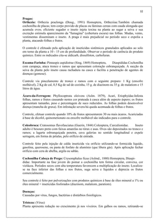 32
Pragas:
Orthezia: Orthezia praelonga (Doug., 1991) Homoptera, Ortheziiae.Também chamada
cochonilha de placas; tem corpo provido de placas ou lâminas cereas com cauda alongada que
acumula ovos; eficiente sugador o inseto injeta toxina na planta ao sugar a seiva e sua
excreção estimula aparecimento da "fumagina" (cobertura escura) nas folhas. Mudas, vento,
vestimentas disseminam o inseto. A praga é mais prejudicial no período seco e expolia a
planta, atacando folhas e frutos.
O controle é efetuado pela aplicação de inseticidas sistêmicos granulados aplicados ao solo
em torno da planta a 10 - 15 cm de profundidade. Observar o período de carência do produto
químico. Entre os indicados cita-se aldicarb, dissulfoton, carbofuran.
Escama-Farinha: Pinnaspis aspidistrae (Sing, 1869) Homoptera, Diaspididae.Cochonilha
com carapaça, ataca tronco e ramos que apresentam coloração esbranquiçada. A sucção da
seiva da planta pelo inseto causa rachadura na casca e facilita a penetração de agentes de
doenças (gomose).
Controle via pincelamento de tronco e ramos com o seguinte preparo: 1 Kg (enxofre
molhável), 2 Kg de cal, 0,5 Kg de sal de cozinha, 15 g. de diazinom ou 35 g. de malatiom e 15
litros de água.
Ácaro-da-Ferrugem: Phyllocoptruta oleivora (Aslm. 1879), Acari, Eriophyidae.Infesta
folhas, ramos e frutos causando nestes cor prateada à casca além de aspecto áspero; os frutos
apresentam tamanho, peso e percentagem de suco reduzidos. As folhas podem desenvolver
doença (mancha de graxa). Em infestação severa há queda acentuada de folhas e frutos.
Controle, efetuar controle quando 10% de frutos apresentarem 30 ou mais ácaros. Acariciadas
à base de dicofol, quinometionato ou enxofre molhável são indicados para o controle.
Coleobroca: Cratosomus flavofasciatus (Guerin, 1844) Coleoptera, Curculionidae. Inseto
adulto é besouro preto com faixas amarelas no tórax e asas. Ovos são depositados no tronco e
ramos; a lagarta esbranquiçada penetra, cava galerias no sentido longitudinal e expele
serragem, em forma de pétalas, pelo orifício de entrada.
Controle feito pela injeção de calda inseticida via orifício utilizando-se formicida liquido,
gasolina, querosene, ou pasta de fosfato de alumínio (que libera gás). Após aplicação fechar
orifício com cera de abelha, argila ou sabão.
Cochonilha Cabeça de Prego: Crysomphalus ficus (Aslmd., 1880) Homoptera, Diaspi-
didae. Importante na fase jovem do pomar a cochonilha tem forma circular, convexa, cor
violácea. Períodos secos com alta temperatura favorecem a multiplicação do inseto. Localiza-
se na face inferior das folhas e nos frutos, suga seiva e líquidos e deprecia os frutos
comercialmente.
Seu controle é feito por pulverizações com produtos químicos à base de óleo mineral a 1% ou
óleo mineral + inseticidas fosforados (diazinom, malatiom, paratiom).
Doenças:
Causadas por vírus, fungos, bactérias e distúrbios fisiológicos.
Tristeza: (Vírus)
Planta apresenta redução no crescimento já nos viveiros. Em galhos ou ramos, retirando-se
 