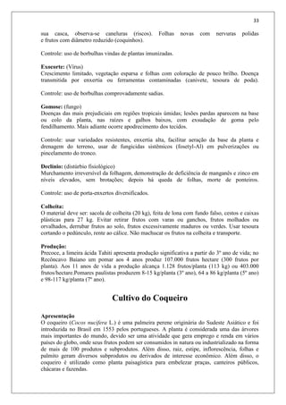 33
sua casca, observa-se caneluras (riscos). Folhas novas com nervuras polidas
e frutos com diâmetro reduzido (coquinhos).
Controle: uso de borbulhas vindas de plantas imunizadas.
Exocorte: (Vírus)
Crescimento limitado, vegetação esparsa e folhas com coloração de pouco brilho. Doença
transmitida por enxertia ou ferramentas contaminadas (canivete, tesoura de poda).
Controle: uso de borbulhas comprovadamente sadias.
Gomose: (fungo)
Doenças das mais prejudiciais em regiões tropicais úmidas; lesões pardas aparecem na base
ou colo da planta, nas raízes e galhos baixos, com exsudação de goma pelo
fendilhamento. Mais adiante ocorre apodrecimento dos tecidos.
Controle: usar variedades resistentes, enxertia alta, facilitar aeração da base da planta e
drenagem do terreno, usar de fungicidas sistêmicos (fosetyl-Al) em pulverizações ou
pincelamento do tronco.
Declínio: (distúrbio fisiológico)
Murchamento irreversível da folhagem, demonstração de deficiência de manganês e zinco em
níveis elevados, sem brotações; depois há queda de folhas, morte de ponteiros.
Controle: uso de porta-enxertos diversificados.
Colheita:
O material deve ser: sacola de colheita (20 kg), feita de lona com fundo falso, cestos e caixas
plásticas para 27 kg. Evitar retirar frutos com varas ou ganchos, frutos molhados ou
orvalhados, derrubar frutos ao solo, frutos excessivamente maduros ou verdes. Usar tesoura
cortando o pedúnculo, rente ao cálice. Não machucar os frutos na colheita e transporte.
Produção:
Precoce, a limeira ácida Tahiti apresenta produção significativa a partir do 3º ano de vida; no
Recôncavo Baiano um pomar aos 4 anos produz 107.000 frutos hectare (300 frutos por
planta). Aos 11 anos de vida a produção alcança 1.128 frutos/planta (113 kg) ou 403.000
frutos/hectare.Pomares paulistas produzem 8-15 kg/planta (3º ano), 64 a 86 kg/planta (5º ano)
e 98-117 kg/planta (7º ano).
Cultivo do Coqueiro
Apresentação
O coqueiro (Cocos nucifera L.) é uma palmeira perene originária do Sudeste Asiático e foi
introduzida no Brasil em 1553 pelos portugueses. A planta é considerada uma das árvores
mais importantes do mundo, devido ser uma atividade que gera emprego e renda em vários
países do globo, onde seus frutos podem ser consumidos in natura ou industrializado na forma
de mais de 100 produtos e subprodutos. Além disso, raiz, estipe, inflorescência, folhas e
palmito geram diversos subprodutos ou derivados de interesse econômico. Além disso, o
coqueiro é utilizado como planta paisagística para embelezar praças, canteiros públicos,
chácaras e fazendas.
 