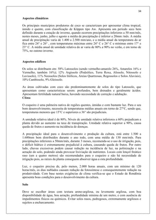 34
Aspectos climáticos
Os principais municípios produtores de coco se caracterizam por apresentar clima tropical,
úmido e quente, com classificação de Köppen tipo Aw. Apresenta um período seco bem
definido durante a estação de inverno, quando ocorrem precipitações inferiores a 50 mm/mês,
nestes meses, junho, julho e agosto a média de precipitação é inferior a 20mm /mês. A média
anual de precipitação varia de 1.400 a 2.500 mm/ano, e a média anual da temperatura do ar
fica entre 24° e 26° , com temperaturas máximas entre 24° C e 26° C e mínimas entre 17° e
23° C. A média anual de umidade relativa do ar varia de 80% a 90% no verão, e em torno de
75%, no outono inverno.
Aspectos edáficos
Os solos se distribuem em: 58% Latossolos (sendo vermelho-amarelo 26%, Amarelos 16% e
Vermelho, também 16%); 12% Argissolo (Podzólico, Terra Roxa, Alissolo, Nitossolo e
Luvissolo), 11% Neossolos (Solos litólicos, Areias Quartzosas, Regossolos e Solos Aluviais),
10% Cambissolo, 9% Gleissolo.
As áreas cultivadas com coco são predominantemente de solos do tipo Latossolo, que
apresentam como características serem: profundos, bem drenados e geralmente ácidos.
Apresentam fertilidade natural baixa, havendo necessidade de correção e adubação.
Clima
O coqueiro é uma palmeira nativa de regiões quentes, úmidas e com bastante luz. Para o seu
bom desenvolvimento, necessita de temperaturas médias anuais em torno de 27°C, sendo que,
temperaturas menores que 15°C e superiores a 36° são prejudiciais.
A umidade relativa ideal é de 80%. Níveis de umidade relativa inferiores a 60% prejudicam a
planta devido ao aumento na taxa de transpiração. Umidade relativa superior a 90%, causa
queda de frutos e aumento na incidência de doenças.
A precipitação ideal para o desenvolvimento e produção da cultura, está entre 1.500 a
1.600mm bem distribuídos durante o ano todo, com uma média de 130 mm/mês. Para
precipitações inferiores a 50mm/mês, durante 3 meses, recomenda-se o uso de irrigação, pois,
o déficit hídrico é extremamente prejudicial à cultura, causando queda de frutos. Por outro
lado, chuvas excessivas podem causar redução na incidência de luz, na polinização e na
aeração do solo, podendo ainda provocar lixiviação de nutrientes. Locais com lençol freático
raso (um a quatro metros) são recomendados para o coqueiro e não há necessidade de
irrigação pois, as raízes da planta conseguem absorver água a esta profundidade.
Luz, o coqueiro precisa de, pelo menos, 2.000 horas anuais, com um mínimo de 120
horas/mês, os dias nublados causam redução da fotossíntese e consequentemente redução na
produtividade. Com base nestes exigências de clima verifica-se que o Estado de Rondônia
apresenta boas condições para o desenvolvimento da cultura.
Solo
Deve se escolher áreas com textura areno-argilosa, ou levemente argilosa, com boa
disponibilidade de água, boa aeração, profundidade mínima de um metro, e com ausência de
impedimentos físicos ou químicos. Evitar solos rasos, pedregosos, extremamente argilosos e
sujeitos a encharcamento.
 
