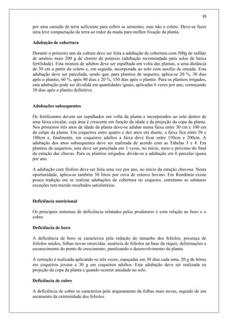 39
por uma camada de terra suficiente para cobrir as sementes, mas não o coleto. Deve-se fazer
uma leve compactação da terra ao redor da muda para melhor fixação da planta.
Adubação de cobertura
Durante o primeiro ano da cultura deve ser feita a adubação de cobertura com 500g de sulfato
de amônio mais 200 g de cloreto de potássio (adubação recomendada para solos de baixa
fertilidade). Esta mistura de adubos deve ser espalhada em volta das plantas, a uma distância
de 30 cm a partir do coleto e, em seguida, incorporada ao solo com auxílio de enxada. Esta
adubação deve ser parcelada, sendo que, para plantios de sequeiro, aplica-se 20 %, 30 dias
após o plantio, 60 %, após 90 dias e 20 %, 150 dias após o plantio. Para os plantios irrigados,
esta adubação pode ser dividida em quantidades iguais, aplicadas 6 vezes por ano, começando
30 dias após o plantio definitivo.
Adubações subsequentes
Os fertilizantes devem ser espalhados em volta da planta e incorporados ao solo dentro de
uma faixa circular, cuja área é crescente em função da idade e da projeção da copa da planta.
Nos primeiros três anos de idade da planta deve-se adubar numa faixa entre 30 cm e 100 cm
da estipe da planta. Em coqueiros entre quatro e dez anos em diante, a faixa fica entre 50 e
100cm e, finalmente, em coqueiros adultos a faixa deve ficar entre 150cm e 200cm. A
adubação dos anos subsequentes deve ser realizada de acordo com as Tabelas 3 e 4. Em
plantios de sequeiros, esta deve ser parcelada em 3 vezes, no início, meio e próximo do final
da estação das chuvas. Para os plantios irrigados, divide-se a adubação em 6 parcelas iguais
por ano.
A adubação com fósforo deve ser feita uma vez por ano, no início da estação chuvosa. Nesta
oportunidade, aplica-se também 50 litros por cova de esterco bovino. Em Rondônia existe
pouca tradição em se realizar adubações de cobertura no coqueiro, entretanto as salutares
exceções tem trazido resultados satisfatórios.
Deficiência nutricional
Os principais sintomas de deficiência relatados pelos produtores é com relação ao boro e o
cobre.
Deficiência de boro
A deficiência de boro se caracteriza pela redução do tamanho dos folíolos, presença de
folíolos unidos, folhas novas retorcidas, ausência de folíolos na base da ráquis, deformações e
escurecimento do ponto de crescimento, paralisando o desenvolvimento da planta.
A correção é realizada aplicando-se três vezes, espaçadas em 30 dias cada uma, 20 g de bórax
em coqueiros jovens e 30 g em coqueiros adultos. Esta adubação deve ser realizada na
projeção da copa da planta e quando ocorrer umidade no solo.
Deficiência de cobre
A deficiência de cobre se caracteriza pelo arqueamento da folhas mais novas, seguido de um
secamento da extremidade dos folíolos.
 