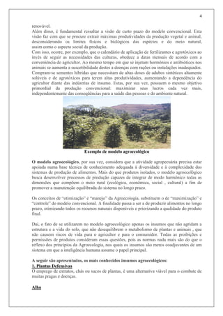 4
renovável.
Além disso, é fundamental ressaltar a visão de curto prazo do modelo convencional. Esta
visão faz com que se procure extrair máximas produtividades da produção vegetal e animal,
desconsiderando os limites físicos e biológicos das espécies e do meio natural,
assim como o aspecto social da produção.
Com isso, ocorre, por exemplo, que o calendário de aplicação de fertilizantes e agrotóxicos ao
invés de seguir as necessidades das culturas, obedece a datas mensais de acordo com a
conveniência do agricultor. Ao mesmo tempo em que se injetam hormônios e antibióticos nos
animais se aumenta a suscetibilidade destes a doenças com rações ou instalações inadequados.
Compram-se sementes híbridas que necessitam de altas doses de adubos sintéticos altamente
solúveis e de agrotóxicos para terem altas produtividades, aumentando a dependência do
agricultor diante das indústrias de insumo. Estas, por sua vez, possuem o mesmo objetivo
primordial da produção convencional: maximizar seus lucros cada vez mais,
independentemente das conseqüências para a saúde das pessoas e do ambiente natural.
Exemplo de modelo agroecológico
O modelo agroecológico, por sua vez, considera que a atividade agropecuária precisa estar
apoiada numa base técnica de conhecimento adequada à diversidade e à complexidade dos
sistemas de produção de alimentos. Mais do que produtos isolados, o modelo agroecológico
busca desenvolver processos de produção capazes de integrar de modo harmônico todas as
dimensões que compõem o meio rural (ecológica, econômica, social , cultural) a fim de
promover a manutenção equilibrada do sistema no longo prazo.
Os conceitos de “otimização” e “manejo” da Agroecologia, substituem o de “maximização” e
“controle” do modelo convencional. A finalidade passa a ser a de produzir alimentos no longo
prazo, otimizando todos os recursos naturais disponíveis e priorizando a qualidade do produto
final.
Daí, o fato de se utilizarem no modelo agroecológico apenas os insumos que não agridam a
estrutura e a vida do solo, que não desequilibrem o metabolismo de plantas e animais , que
não causem riscos de vida para o agricultor e para o consumidor. Todas as proibições e
permissões de produtos consideram essas questões, pois as normas nada mais são do que o
reflexo dos princípios da Agroecologia, nos quais os insumos são meros coadjuvantes de um
sistema em que a inteligência humana assume o papel principal.
A seguir são apresentados, os mais conhecidos insumos agroecológicos:
1. Plantas Defensivas
O emprego de extratos, chás ou sucos de plantas, é uma alternativa viável para o combate de
muitas pragas e doenças.
Alho
 