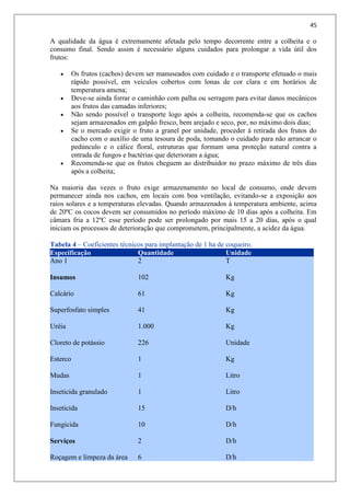 45
A qualidade da água é extremamente afetada pelo tempo decorrente entre a colheita e o
consumo final. Sendo assim é necessário alguns cuidados para prolongar a vida útil dos
frutos:
 Os frutos (cachos) devem ser manuseados com cuidado e o transporte efetuado o mais
rápido possível, em veículos cobertos com lonas de cor clara e em horários de
temperatura amena;
 Deve-se ainda forrar o caminhão com palha ou serragem para evitar danos mecânicos
aos frutos das camadas inferiores;
 Não sendo possível o transporte logo após a colheita, recomenda-se que os cachos
sejam armazenados em galpão fresco, bem arejado e seco, por, no máximo dois dias;
 Se o mercado exigir o fruto a granel por unidade, proceder à retirada dos frutos do
cacho com o auxílio de uma tesoura de poda, tomando o cuidado para não arrancar o
pedúnculo e o cálice floral, estruturas que formam uma proteção natural contra a
entrada de fungos e bactérias que deterioram a água;
 Recomenda-se que os frutos cheguem ao distribuidor no prazo máximo de três dias
após a colheita;
Na maioria das vezes o fruto exige armazenamento no local de consumo, onde devem
permanecer ainda nos cachos, em locais com boa ventilação, evitando-se a exposição aos
raios solares e a temperaturas elevadas. Quando armazenados à temperatura ambiente, acima
de 20ºC os cocos devem ser consumidos no período máximo de 10 dias após a colheita. Em
câmara fria a 12ºC esse período pode ser prolongado por mais 15 a 20 dias, após o qual
iniciam os processos de deterioração que comprometem, principalmente, a acidez da água.
Tabela 4 – Coeficientes técnicos para implantação de 1 ha de coqueiro.
Especificação Quantidade Unidade
Ano 1
Insumos
Calcário
Superfosfato simples
Uréia
Cloreto de potássio
Esterco
Mudas
Inseticida granulado
Inseticida
Fungicida
Serviços
Roçagem e limpeza da área
2
102
61
41
1.000
226
1
1
1
15
10
2
6
T
Kg
Kg
Kg
Kg
Unidade
Kg
Litro
Litro
D/h
D/h
D/h
D/h
 
