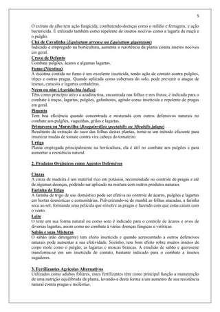 5
O extrato de alho tem ação fungicida, combatendo doenças como o míldio e ferrugens, e ação
bactericida. É utilizado também como repelente de insetos nocivos como a lagarta da maçã e
o pulgão.
Chá de Cavalinha (Equisetum arvense ou Equisetum giganteum)
Indicado e empregado na horticultura, aumenta a resistência da planta contra insetos nocivos
em geral.
Cravo de Defunto
Combate pulgões, ácaros e algumas lagartas.
Fumo (Nicotina)
A nicotina contida no fumo é um excelente inseticida, tendo ação de contato contra pulgões,
tripes e outras pragas. Quando aplicada como cobertura do solo, pode prevenir o ataque de
lesmas, caracóis e lagartas cortadeiras.
Neem ou nim (Azaridachta indica)
Têm como princípio ativo a azadiractina, encontrada nas folhas e nos frutos, é indicada para o
combate à traças, lagartas, pulgões, gafanhotos, agindo como inseticida e repelente de pragas
em geral.
Pimenta
Tem boa eficiência quando concentrada e misturada com outros defensivos naturais no
combate aos pulgões, vaquinhas, grilos e lagartas.
Primavera ou Maravilha (Bougainvillea spectabilis ou Mirabilis jalapa)
Resultante da extração do suco das folhas destas plantas, torna-se um método eficiente para
imunizar mudas de tomate contra vira cabeça do tomateiro.
Urtiga
Planta empregada principalmente na horticultura, ela é útil no combate aos pulgões e para
aumentar a resistência natural.
2. Produtos Orgânicos como Agentes Defensivos
Cinzas
A cinza de madeira é um material rico em potássio, recomendado no controle de pragas e até
de algumas doenças, podendo ser aplicado na mistura com outros produtos naturais.
Farinha de Trigo
A farinha de trigo de uso doméstico pode ser efetiva no controle de ácaros, pulgões e lagartas
em hortas domésticas e comunitárias. Pulverizando-se de manhã as folhas atacadas, a farinha
seca ao sol, formando uma película que envolve as pragas e fazendo com que estas caiam com
o vento.
Leite
O leite em sua forma natural ou como soro é indicado para o controle de ácaros e ovos de
diversas lagartas, assim como no combate à várias doenças fúngicas e viróticas.
Sabão e suas Misturas
O sabão (não detergente) tem efeito inseticida e quando acrescentado a outros defensivos
naturais pode aumentar a sua efetividade. Sozinho, tem bom efeito sobre muitos insetos de
corpo mole como o pulgão, as lagartas e moscas brancas. A emulsão de sabão e querosene
transforma-se em um inseticida de contato, bastante indicado para o combate a insetos
sugadores.
3. Fertilizantes Agrícolas Alternativos
Utilizados como adubos foliares, estes fertilizantes têm como principal função a manutenção
de uma nutrição equilibrada da planta, levando-a desta forma a um aumento de sua resistência
natural contra pragas e moléstias.
 